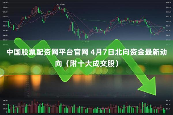 中国股票配资网平台官网 4月7日北向资金最新动向（附十大成交股）