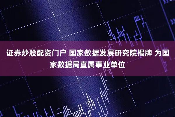 证券炒股配资门户 国家数据发展研究院揭牌 为国家数据局直属事业单位