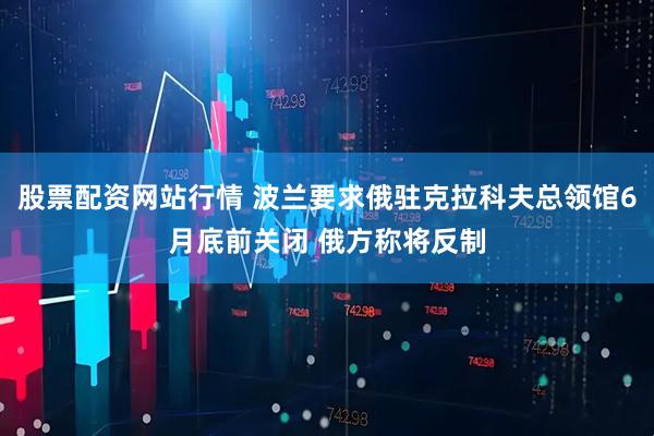 股票配资网站行情 波兰要求俄驻克拉科夫总领馆6月底前关闭 俄方称将反制