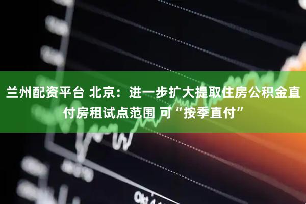 兰州配资平台 北京：进一步扩大提取住房公积金直付房租试点范围 可“按季直付”