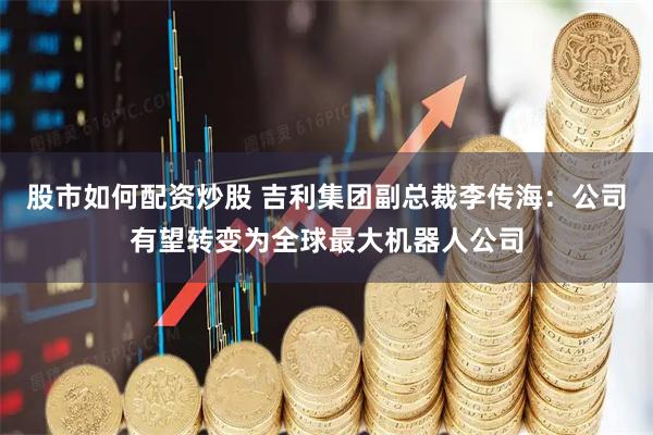 股市如何配资炒股 吉利集团副总裁李传海：公司有望转变为全球最大机器人公司