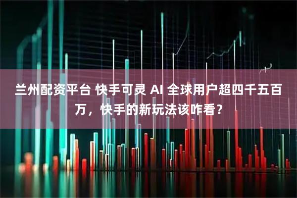 兰州配资平台 快手可灵 AI 全球用户超四千五百万，快手的新玩法该咋看？