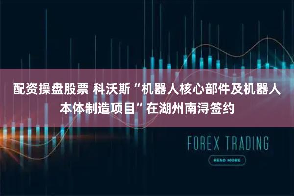 配资操盘股票 科沃斯“机器人核心部件及机器人本体制造项目”在湖州南浔签约