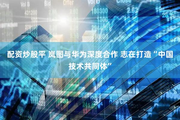 配资炒股平 岚图与华为深度合作 志在打造“中国技术共同体”