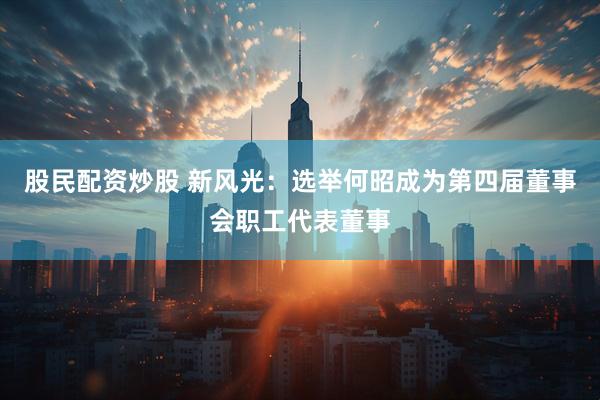 股民配资炒股 新风光：选举何昭成为第四届董事会职工代表董事