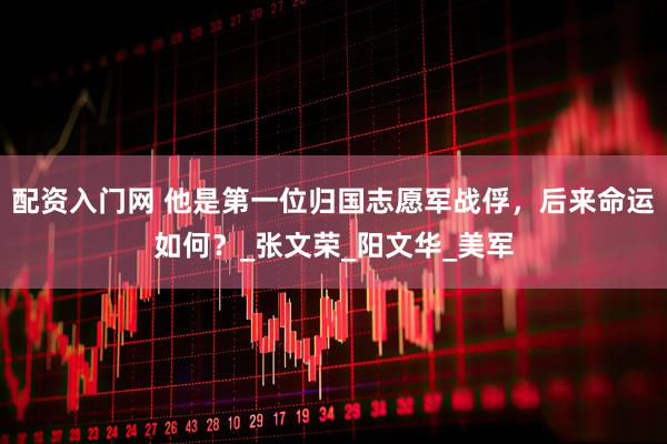 配资入门网 他是第一位归国志愿军战俘，后来命运如何？_张文荣_阳文华_美军
