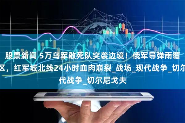 股票新闻 5万乌军敢死队突袭边境！俄军导弹雨覆盖集结区，红军城北线24小时血肉崩裂_战场_现代战争_切尔尼戈夫