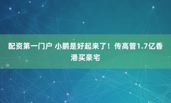配资第一门户 小鹏是好起来了！传高管1.7亿香港买豪宅