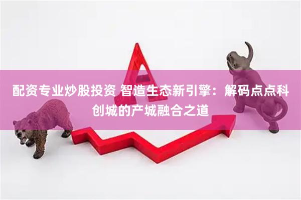 配资专业炒股投资 智造生态新引擎：解码点点科创城的产城融合之道