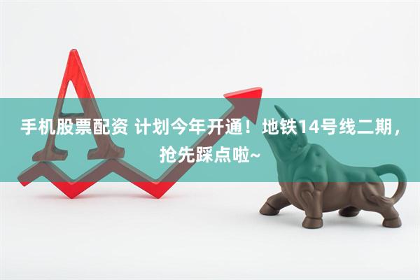 手机股票配资 计划今年开通！地铁14号线二期，抢先踩点啦~