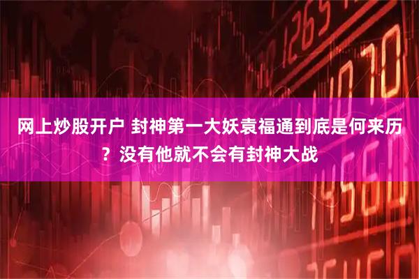 网上炒股开户 封神第一大妖袁福通到底是何来历?没有他就不会有封神大战