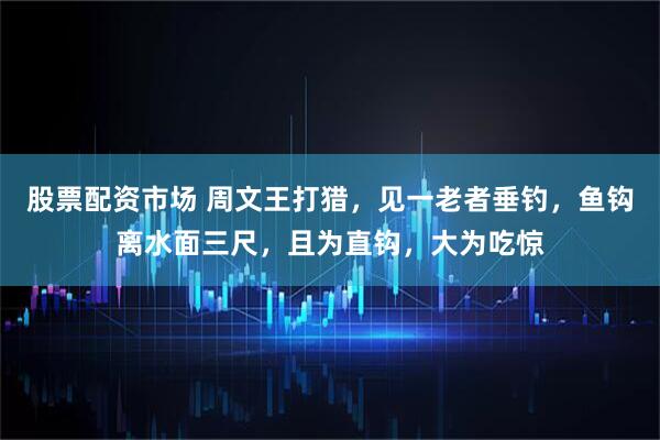 股票配资市场 周文王打猎,见一老者垂钓,鱼钩离水面三尺,且为直钩,大为吃惊