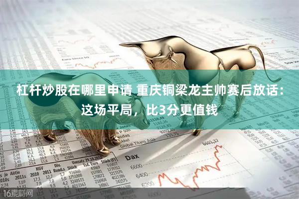 杠杆炒股在哪里申请 重庆铜梁龙主帅赛后放话：这场平局，比3分更值钱